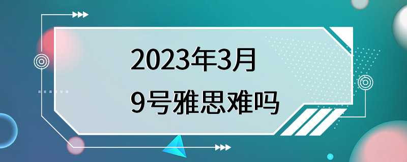 2023年3月9号雅思难吗