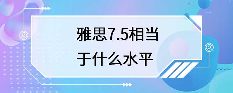 雅思7.5相当于什么水平