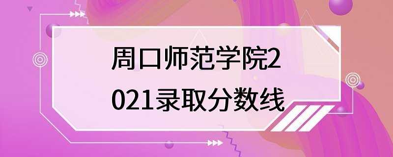 周口师范学院2021录取分数线