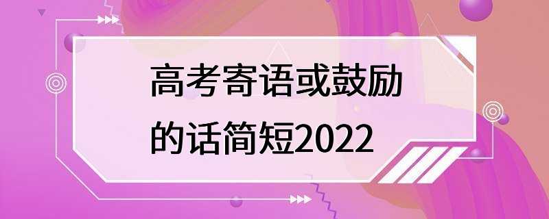 高考寄语或鼓励的话简短2022