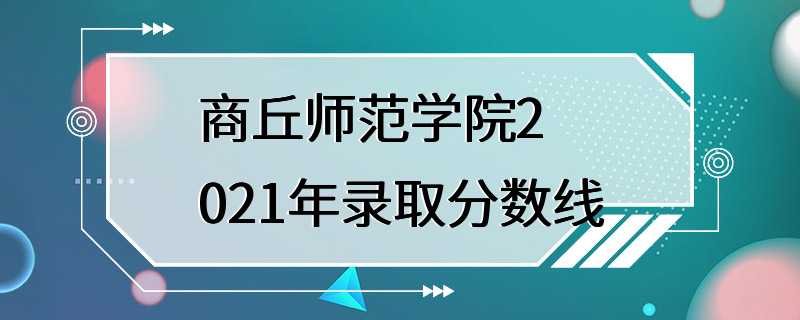 商丘师范学院2021年录取分数线