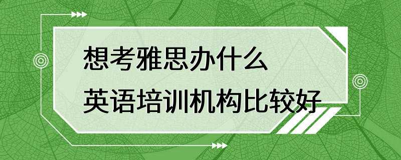 想考雅思办什么英语培训机构比较好