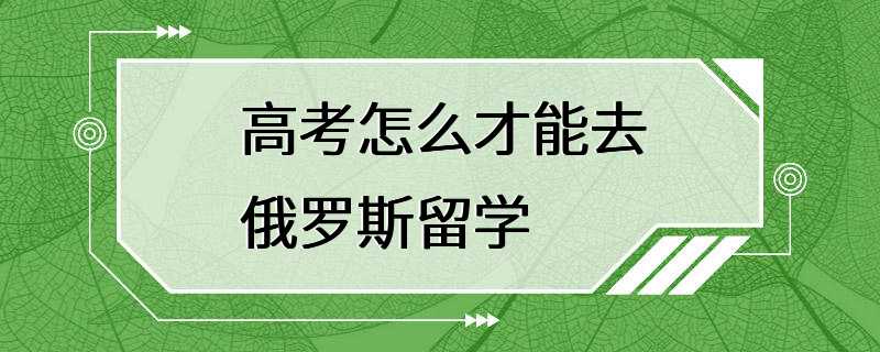 高考怎么才能去俄罗斯留学