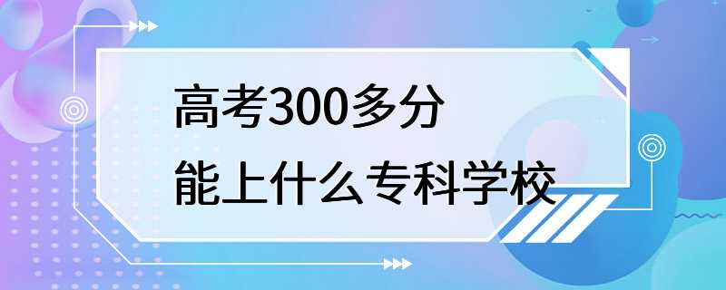 高考300多分能上什么专科学校