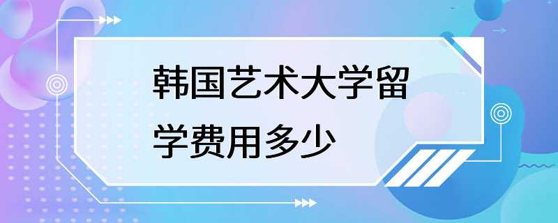 韩国艺术大学留学费用多少