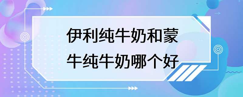 伊利纯牛奶和蒙牛纯牛奶哪个好