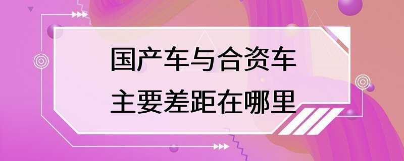 国产车与合资车主要差距在哪里