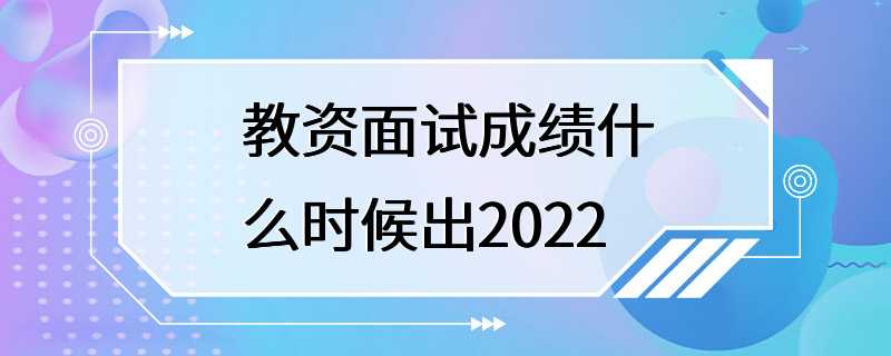 教资面试成绩什么时候出2022