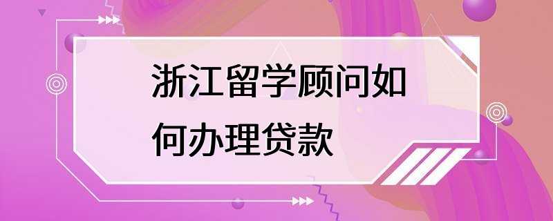 浙江留学顾问如何办理贷款