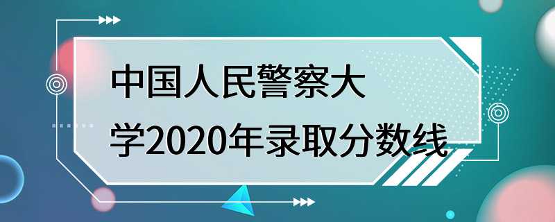 中国人民警察大学2020年录取分数线