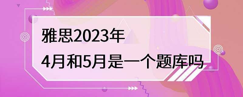 雅思2023年4月和5月是一个题库吗