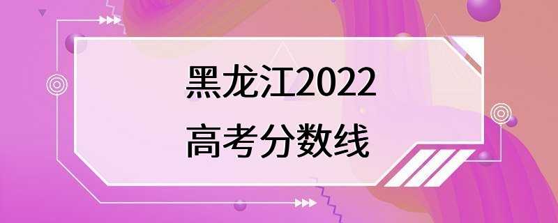 黑龙江2022高考分数线