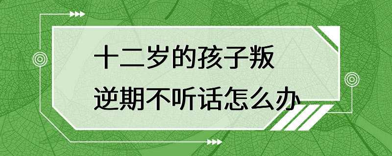 十二岁的孩子叛逆期不听话怎么办