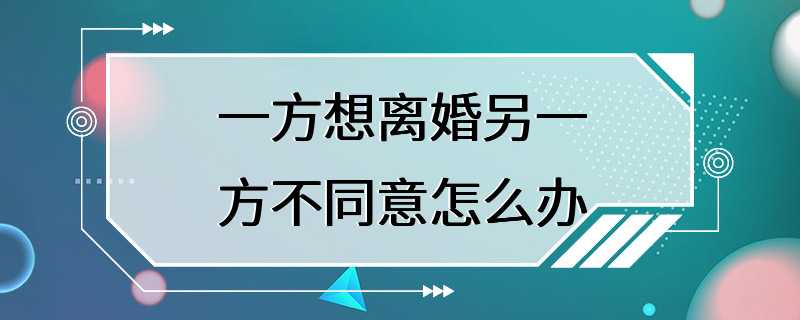 一方想离婚另一方不同意怎么办