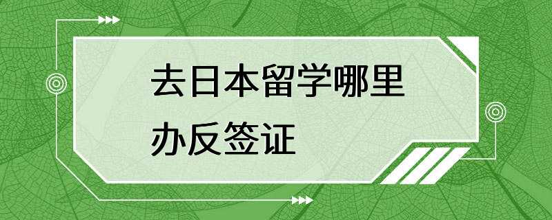 去日本留学哪里办反签证