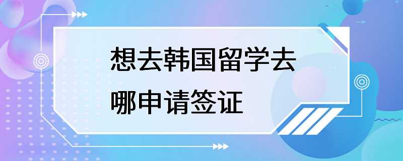 想去韩国留学去哪申请签证