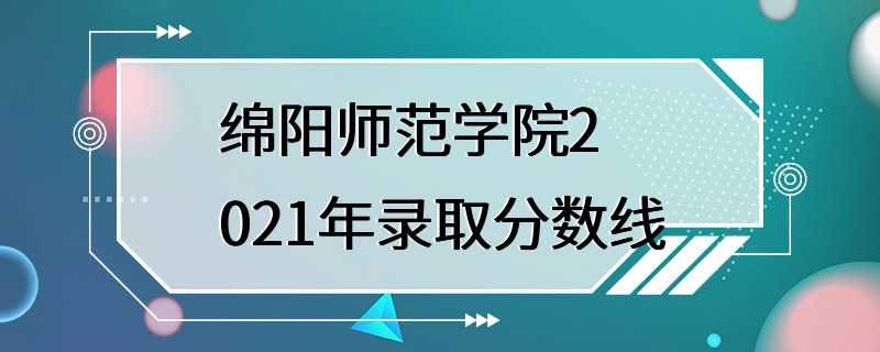 绵阳师范学院2021年录取分数线