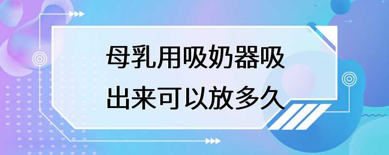 母乳用吸奶器吸出来可以放多久