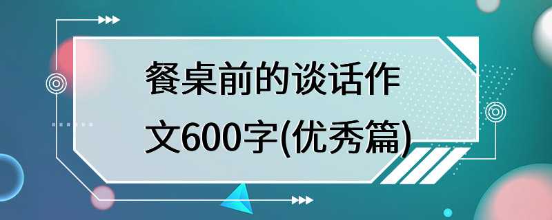 餐桌前的谈话作文600字(优秀篇)