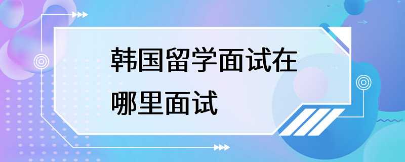 韩国留学面试在哪里面试