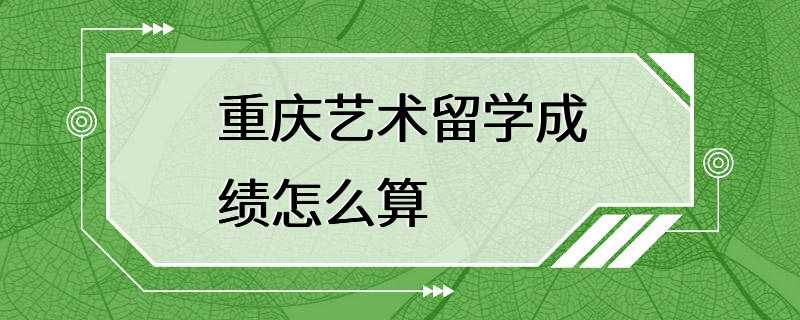 重庆艺术留学成绩怎么算