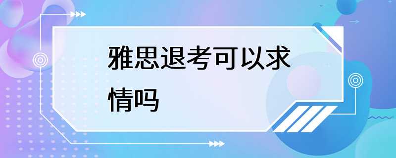 雅思退考可以求情吗