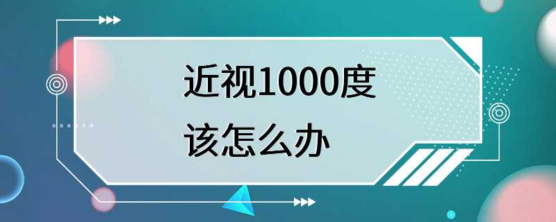 近视1000度该怎么办