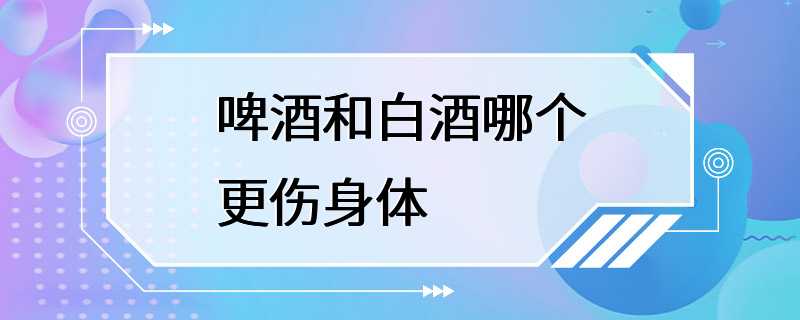 啤酒和白酒哪个更伤身体