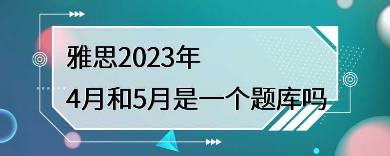 雅思2023年4月和5月是一个题库吗