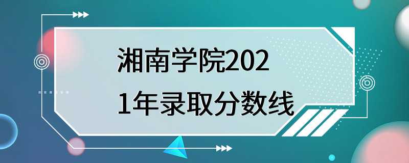 湘南学院2021年录取分数线