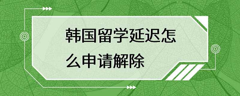 韩国留学延迟怎么申请解除