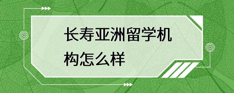 长寿亚洲留学机构怎么样