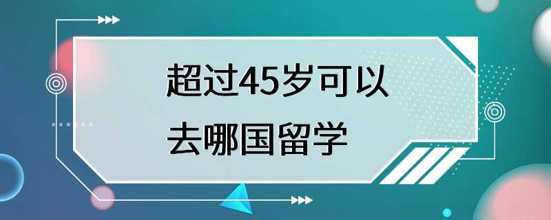 超过45岁可以去哪国留学