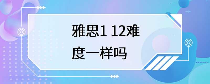 雅思1 12难度一样吗