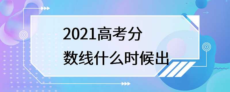 2021高考分数线什么时候出