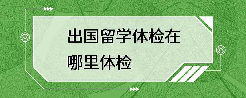 出国留学体检在哪里体检