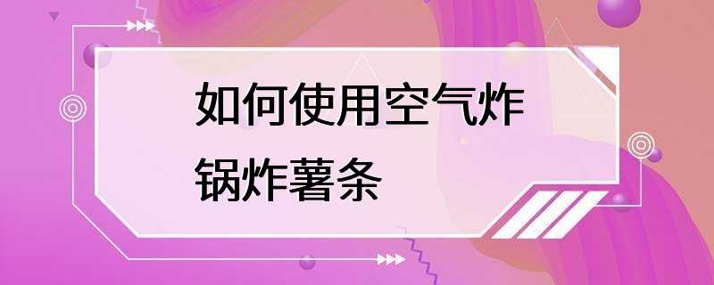 如何使用空气炸锅炸薯条