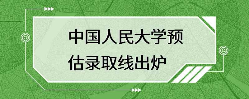 中国人民大学预估录取线出炉