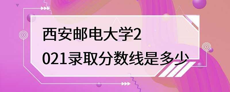 西安邮电大学2021录取分数线是多少