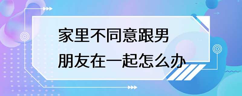 家里不同意跟男朋友在一起怎么办