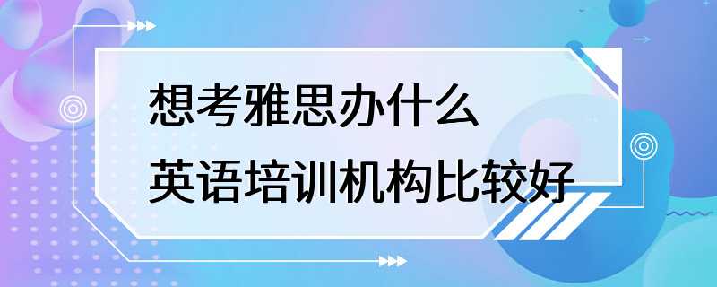 想考雅思办什么英语培训机构比较好