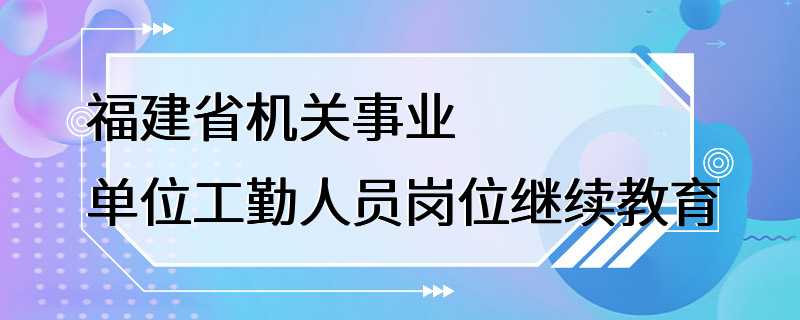 福建省机关事业单位工勤人员岗位继续教育