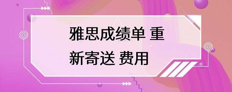 雅思成绩单 重新寄送 费用