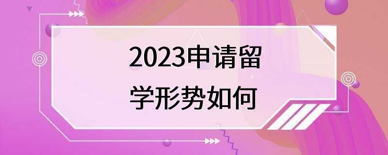 2023申请留学形势如何