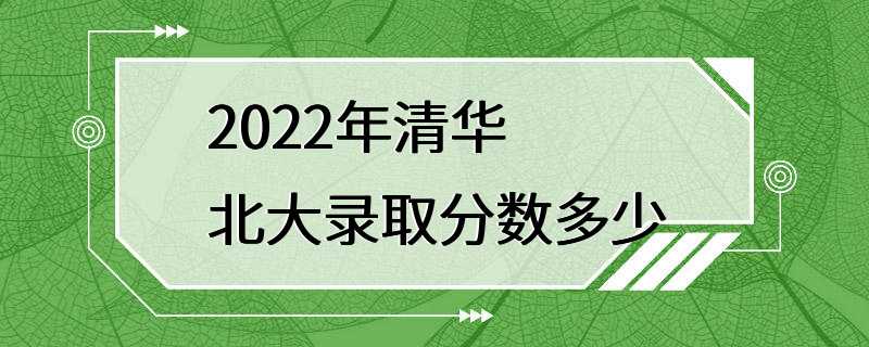 2022年清华北大录取分数多少