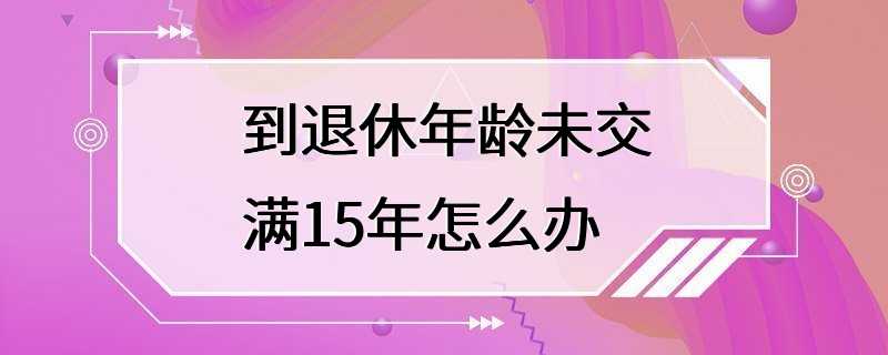 到退休年龄未交满15年怎么办