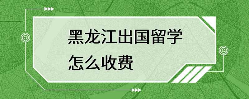 黑龙江出国留学怎么收费