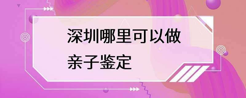 深圳哪里可以做亲子鉴定