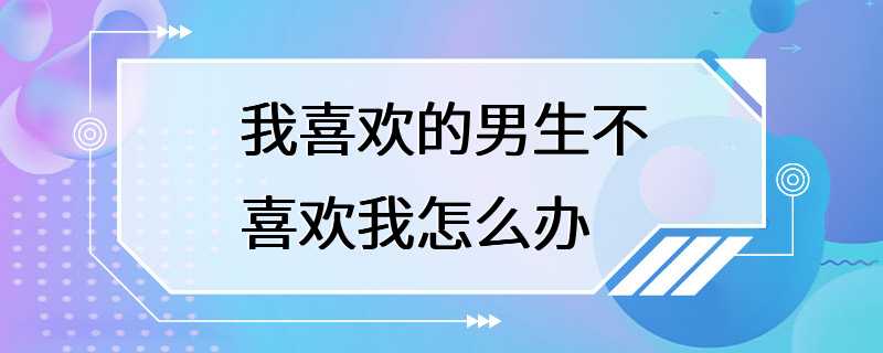 我喜欢的男生不喜欢我怎么办