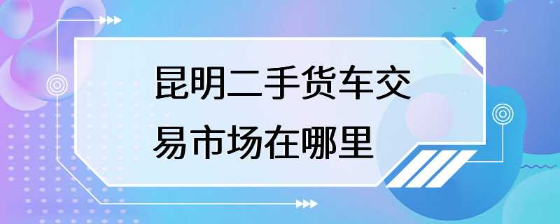 昆明二手货车交易市场在哪里